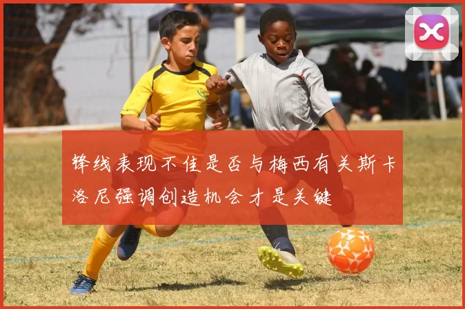 锋线表现不佳是否与梅西有关斯卡洛尼强调创造机会才是关键